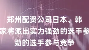 郑州配资公司日本、韩国等国家将派出实力强劲的选手参与竞争