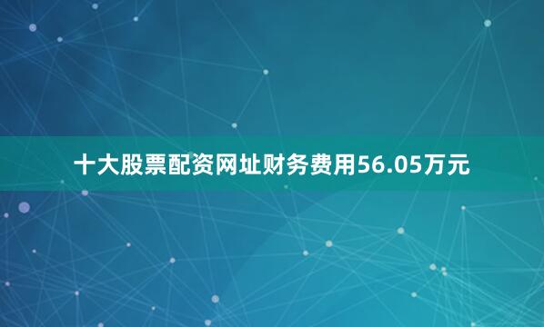 十大股票配资网址财务费用56.05万元