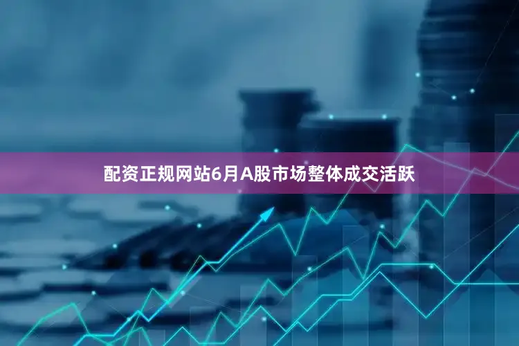 配资正规网站6月A股市场整体成交活跃
