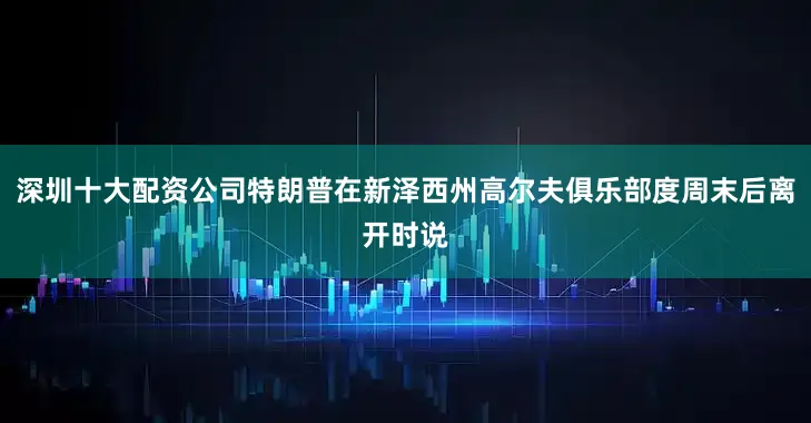 深圳十大配资公司特朗普在新泽西州高尔夫俱乐部度周末后离开时说