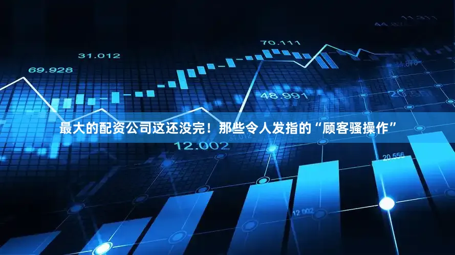 最大的配资公司这还没完！那些令人发指的“顾客骚操作”