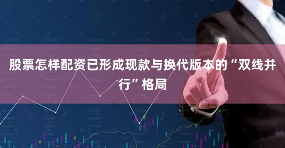 股票怎样配资已形成现款与换代版本的“双线并行”格局